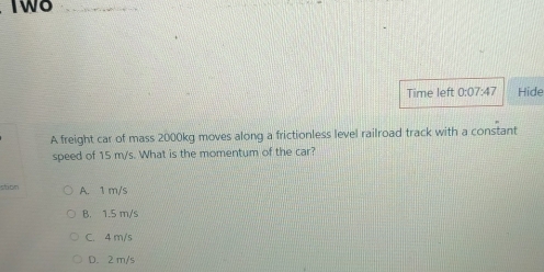 Two
Time left 0:07:47 Hide
A freight car of mass 2000kg moves along a frictionless level railroad track with a constant
speed of 15 m/s. What is the momentum of the car?
stoon A. 1 m/s
B. 1.5 m/s
C. 4 m/s
D. 2 m/s