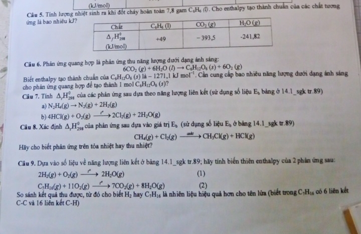 (kJ/mol)
Câu 5. Tính lượng nhiệt sinh ra khi đốt cháy hoàn toàn 7,8 gam C_6 He (7). Cho enthalpy tạo thành chuẩn của các chất tương
ứng là bao nhiêu kJ?
Câu 6. Phản ứng quang hợp là phản ứng thu năng lượng dưới dạng ánh sáng:
6CO_2(g)+6H_2O(l)to C_6H_12O_6(s)+6O_2(g)
Biết enthalpy tạo thành chuẩn của C_6H_12O_6(s)la-1271,1kJ mol^(-1). Cần cung cấp bao nhiêu năng lượng dưới dạng ánh sáng
cho phản ứng quang hợp để tạo thành 1 mol C_6H_12O_6(s)
Câu 7. Tính △ _rH_(298)^0 của các phản ứng sau dựa theo năng lượng liên kết (sử dụng số liệu E_b bảng ở 14.1_sgk tr.89)
a) N_2H_4(g)to N_2(g)+2H_2(g)
b) 4HCl(g)+O_2(g)to 2Cl_2(g)+2H_2O(g)
Câu 8. Xác định △ _rH_(298)^0 của phản ứng sau dựa vào giá trị E_b (sử dụng số liệu E_b ở bảng 14.1_ sgktr.89
CH_4(g)+Cl_2(g)to CH_3Cl(g)+HCl(g)
Hãy cho biết phản ứng trên tỏa nhiệt hay thu nhiệt?
Câu 9. Dựa vào số liệu về năng lượng liên kết ở bảng 14.1_sgk tr.89; hãy tính biến thiên enthalpy của 2 phản ứng sau:
2H_2(g)+O_2(g)to 2H_2O(g) (1)
C_7H_16(g)+11O_2(g)to 7CO_2(g)+8H_2O(g) (2)
So sánh kết quả thu được, từ đó cho biết H_2 hay C_7H_16 là nhiên liệu hiệu quả hơn cho tên lửa (biết trong C_7H_16 có 6 liên kết
C-C và 16 liên kết C-H)