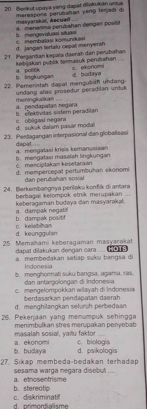 Berikut upaya yang dapat dilakukan untuk
merespons perubahan yang terjadi di
masyarakat, kecuali
a. menerima perubahan dengan positif
b. mengevaluasi situasi
c. membatasi komunikasi
d. jangan terlalu cepat menyerah
21. Pergantian kepala daerah dan perubahan
kebijakan publik termasuk perubahan
a. politik c. ekonomi
b. lingkungan d. budaya
22. Pemerintah dapat menguban undang-
undang atau prosedur peradilan untuk
meningkatkan ....
a. pendapatan negara
b. efektivitas sistem peradilan
c. obligasi negara
d. sukuk dalam pasar modal
23. Perdagangan internasional dan globalisasi
dapat ....
a. mengatasi krisis kemanusiaan
b. mengatasi masalah lingkungan
c. menciptakan kesetaraan
d. mempercepat pertumbuhan ekonomi
dan perubahan sosial
24. Berkembangnya perilaku konflik di antara
berbagai kelompok etnik merupakan ...
keberagaman budaya dan masyarakat.
a. dampak negatif
b. dampak positif
c. kelebihan
d. keunggulan
25. Memahami keberagaman masyarakat
dapat dilakukan dengan cara .... HOTS
a. membedakan setiap suku bangsa di
Indonesia
b. menghormati suku bangsa, agama, ras,
dan antargolongan di Indonesia
c. mengelompokkan wilayah di Indonesia
berdasarkan pendapatan daerah
d. menghilangkan seluruh perbedaan
26. Pekerjaan yang menumpuk sehingga
menimbulkan stres merupakan penyebab
masalah sosial, yaitu faktor ..
a. ekonomi c. biologis
b. budaya d. psikologis
27. Sikap membeda-bedakan terhadap
sesama warga negara disebut ....
a. etnosentrisme
b. stereotip
c. diskriminatif
d. primordialisme