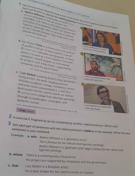 esposta de cada exercício desta página em seu caderna
Get to know three talented visual artists from Brazil. Read the fragments below and replat
each icon O with an appropriate relative pronoum in parentheses
a. "Beatriz Milhazes is a Brazilian artist O iwho
whose) emerged on the art scene in th
mid-1980s. Her work is intricately layered with 
profusion of ornamental moufs, her vibrant and
a
hyprotic paintings refer to sources as divers 
as the Colonial baroque, high modernism, and
popular Brazilian art."
Fim attip wed an cive   2  hmmr veh a e     
b. Sao Paulo's Tinho is a friend and a true pionee hicreed on: Nor b 257
Artist from Rig de Jaseies Peaoriz Mešnaios is a visel
of graffiti in Brazil. "In Brazil graffit is an art
b
O (that/who) educates young people. In many
places it is used as a force against crime and 
vandalism. People support us now and we
do projects with a big impact, supported by
lrã®
companies and the government." KtéoingWbe ema Lromgan 294700 d r m ke 
. "Luiz Zerbini is among Brazil's most prominent hovessed or May 25 1800. artist from São Paulo
Tinho is a contemporary visual
living artists. His wide-ranging practice 
includes sculpture, collage, installation, prints.
and even music compositions (.. .), but he is
best known for his colorful works on canvas.
◎ (which/who) range from abstract paintings
through to landscapes, cityscapes, and
domestic scenes."
Fraim: