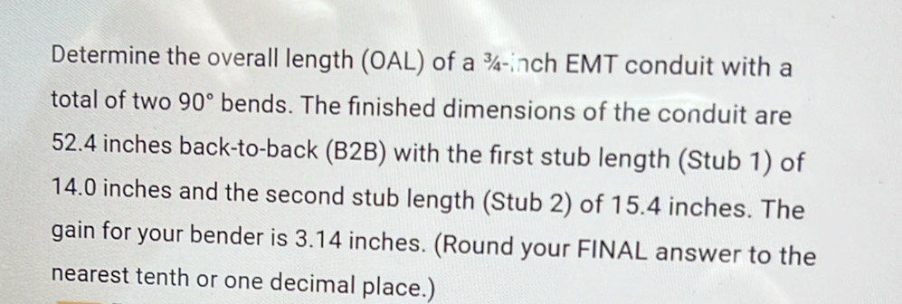 Determine the overall length (OAL) of a ¾-inch EMT conduit with a 
total of two 90° bends. The finished dimensions of the conduit are
52.4 inches back-to-back (B2B) with the first stub length (Stub 1) of
14.0 inches and the second stub length (Stub 2) of 15.4 inches. The 
gain for your bender is 3.14 inches. (Round your FINAL answer to the 
nearest tenth or one decimal place.)