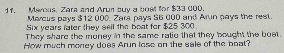 Marcus, Zara and Arun buy a boat for $33 000. 
Marcus pays $12 000, Zara pays $6 000 and Arun pays the rest. 
Six years later they sell the boat for $25 300. 
They share the money in the same ratio that they bought the boat. 
How much money does Arun lose on the sale of the boat?