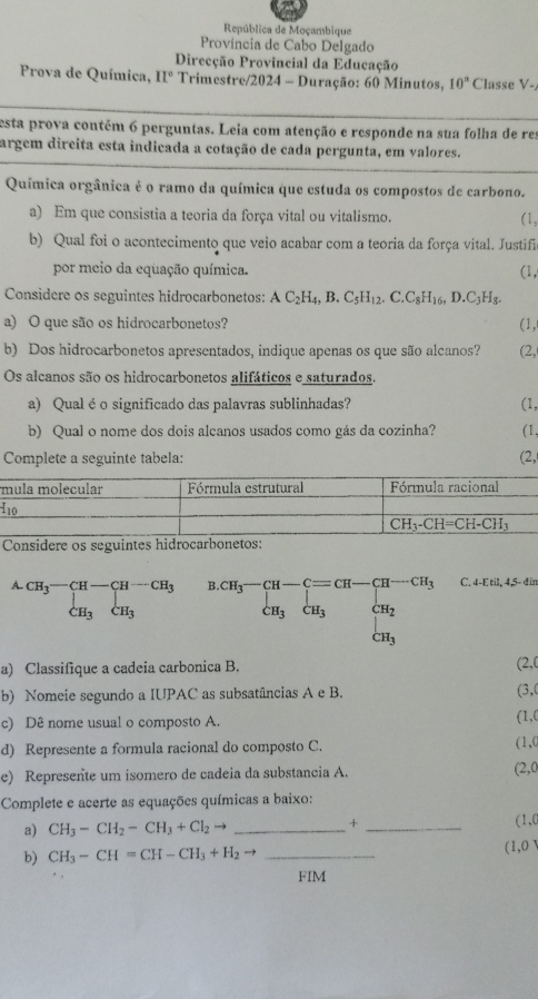 República de Moçambique
Província de Cabo Delgado
Direcção Provincial da Educação
Prova de Química, II° * Trimestre/2024 - Duração: 60 Minutos, 10^n Classe V-
esta prova contém 6 perguntas. Leia com atenção e responde na sua folha de res
argem dircita esta indicada a cotação de cada pergunta, em valores.
Química orgânica é o ramo da química que estuda os compostos de carbono.
a) Em que consistia a teoria da força vital ou vitalismo. (1,
b) Qual foi o acontecimento que veio acabar com a teoria da força vital. Justifi
por meio da equação química. (1,
Considere os seguintes hidrocarbonetos: AC_2H_4,B.C_5H_12. C. C_8H_16,D.C_3H_8.
a) O que são os hidrocarbonetos? (1,
b) Dos hidrocarbonetos apresentados, indique apenas os que são alcanos? (2,
Os alcanos são os hidrocarbonetos alifáticos e saturados.
a) Qual é o significado das palavras sublinhadas? (1,
b) Qual o nome dos dois alcanos usados como gás da cozinha? (1,
Complete a seguinte tabela: (2,
I
Considere os seguintes hidrocarbonetos:
A. CH_3-CH-CH-CH_3 CH_3 B beginarrayr CH_3-CH-Cequiv CH-CH_3 CH_3CH_3endarray C. 4-E.til,4,5-din
 .. CH_3
a) Classifique a cadeia carbonica B. (2,0
b) Nomeie segundo a IUPAC as subsatâncias A e B.
(3,0
c) Dê nome usual o composto A.
(1,C
d) Represente a formula racional do composto C. (1,(
e) Represente um isomero de cadeia da substancia A. (2,0
Complete e acerte as equações químicas a baixo:
a) CH_3-CH_2-CH_3+Cl_2to _+ _(1,0
b) CH_3-CH=CH-CH_3+H_2to _(1,0 
FIM