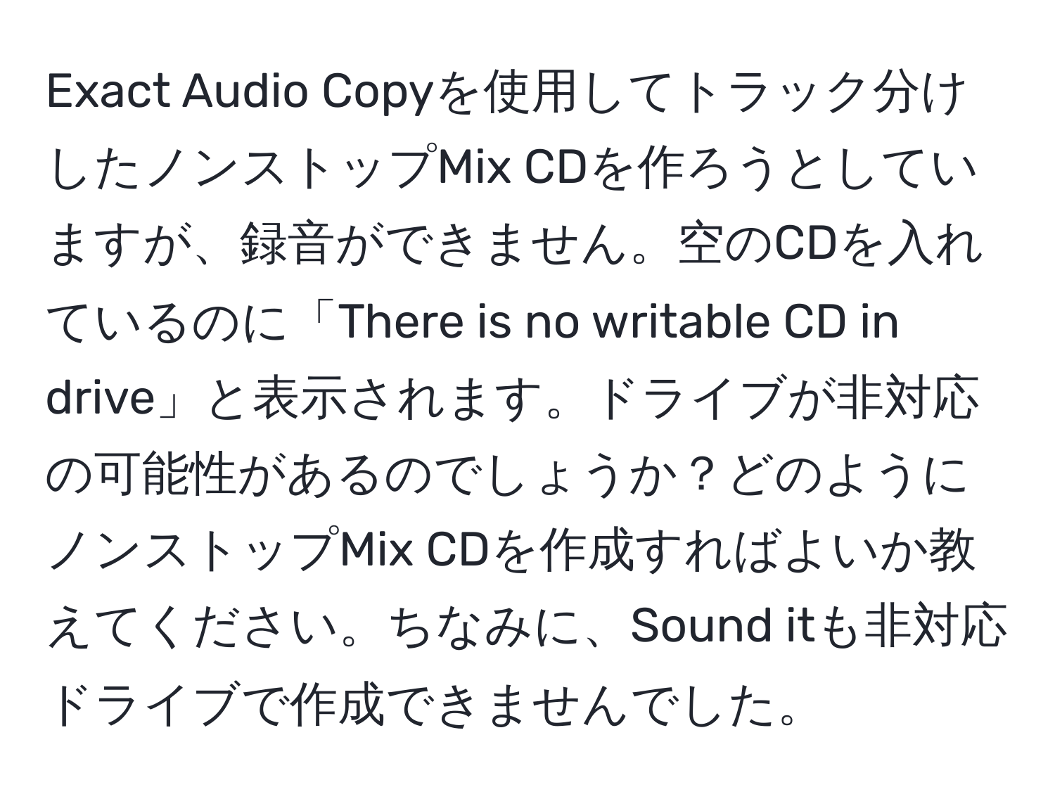 Exact Audio Copyを使用してトラック分けしたノンストップMix CDを作ろうとしていますが、録音ができません。空のCDを入れているのに「There is no writable CD in drive」と表示されます。ドライブが非対応の可能性があるのでしょうか？どのようにノンストップMix CDを作成すればよいか教えてください。ちなみに、Sound itも非対応ドライブで作成できませんでした。