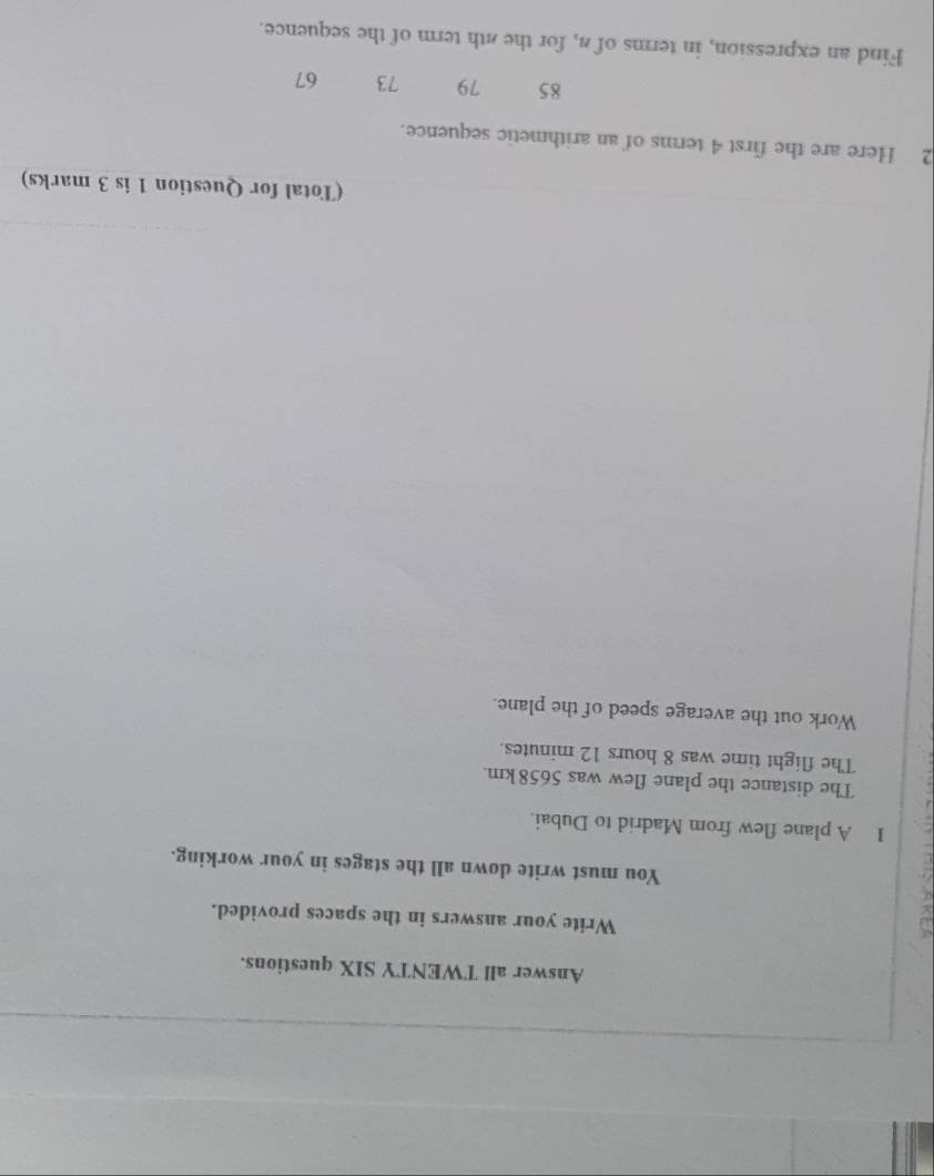 Answer all TWENTY SIX questions. 
Write your answers in the spaces provided. 
You must write down all the stages in your working. 
1 A plane flew from Madrid to Dubai. 
The distance the plane flew was 5658km. 
The flight time was 8 hours 12 minutes. 
Work out the average speed of the plane. 
(Total for Question 1 is 3 marks) 
2 Here are the first 4 terms of an arithmetic sequence.
85 79 73 67
Find an expression, in terms of 4, for the 4th term of the sequence.