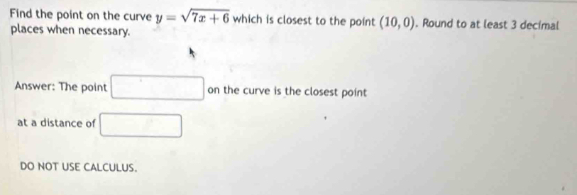 Find the point on the curve y=sqrt(7x+6) which is closest to the point (10,0). Round to at least 3 decimal 
places when necessary. 
Answer: The point □ on the curve is the closest point 
at a distance of □
DO NOT USE CALCULUS.