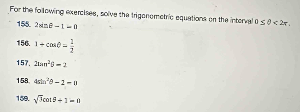 For the following exercises, solve the trigonometric equations on the interval 0≤ θ <2π. 
155. 2sin θ -1=0
156. 1+cos θ = 1/2 
157. 2tan^2θ =2
158. 4sin^2θ -2=0
159. sqrt(3)cot θ +1=0