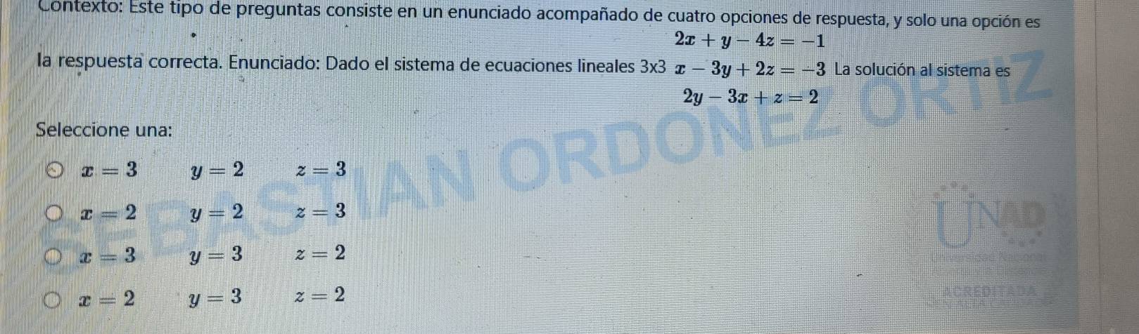 Contexto: Este tipo de preguntas consiste en un enunciado acompañado de cuatro opciones de respuesta, y solo una opción es
2x+y-4z=-1
la respuesta correcta. Enunciado: Dado el sistema de ecuaciones lineales 3x3x-3y+2z=-3 La solución al sistema es
2y-3x+z=2
Seleccione una:
x=3 y=2 z=3
x=2 y=2 z=3
x=3 y=3 z=2
x=2 y=3 z=2