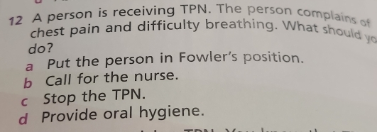 A person is receiving TPN. The person complains of
chest pain and difficulty breathing. What should yo
do?
a Put the person in Fowler’s position.
b Call for the nurse.
c Stop the TPN.
d Provide oral hygiene.