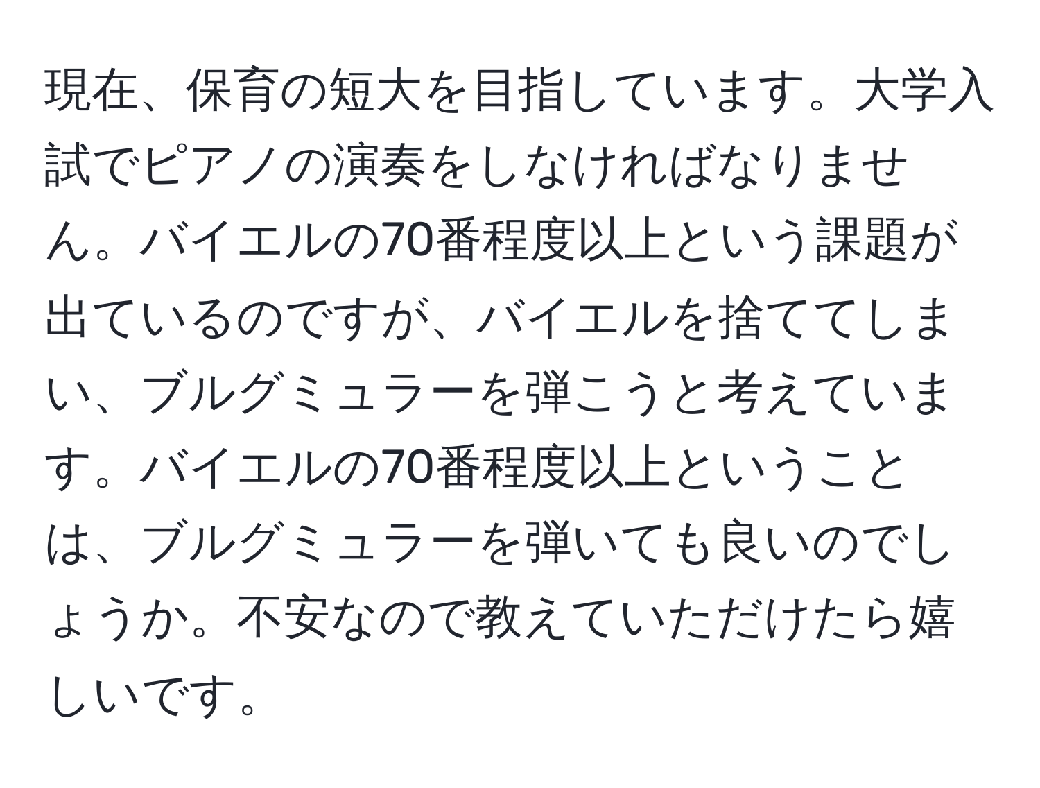 現在、保育の短大を目指しています。大学入試でピアノの演奏をしなければなりません。バイエルの70番程度以上という課題が出ているのですが、バイエルを捨ててしまい、ブルグミュラーを弾こうと考えています。バイエルの70番程度以上ということは、ブルグミュラーを弾いても良いのでしょうか。不安なので教えていただけたら嬉しいです。