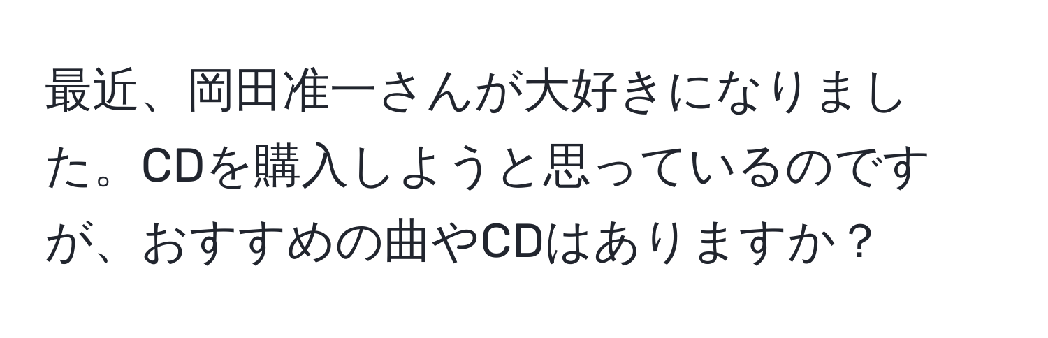 最近、岡田准一さんが大好きになりました。CDを購入しようと思っているのですが、おすすめの曲やCDはありますか？