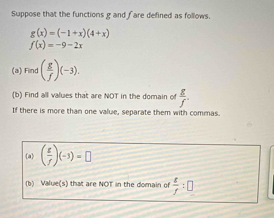 Suppose that the functions g and fare defined as follows.
g(x)=(-1+x)(4+x)
f(x)=-9-2x
(a) Find ( g/f )(-3). 
(b) Find all values that are NOT in the domain of  g/f . 
If there is more than one value, separate them with commas. 
(a) ( g/f )(-3)=□
(b) Value(s) that are NOT in the domain of  g/f :□