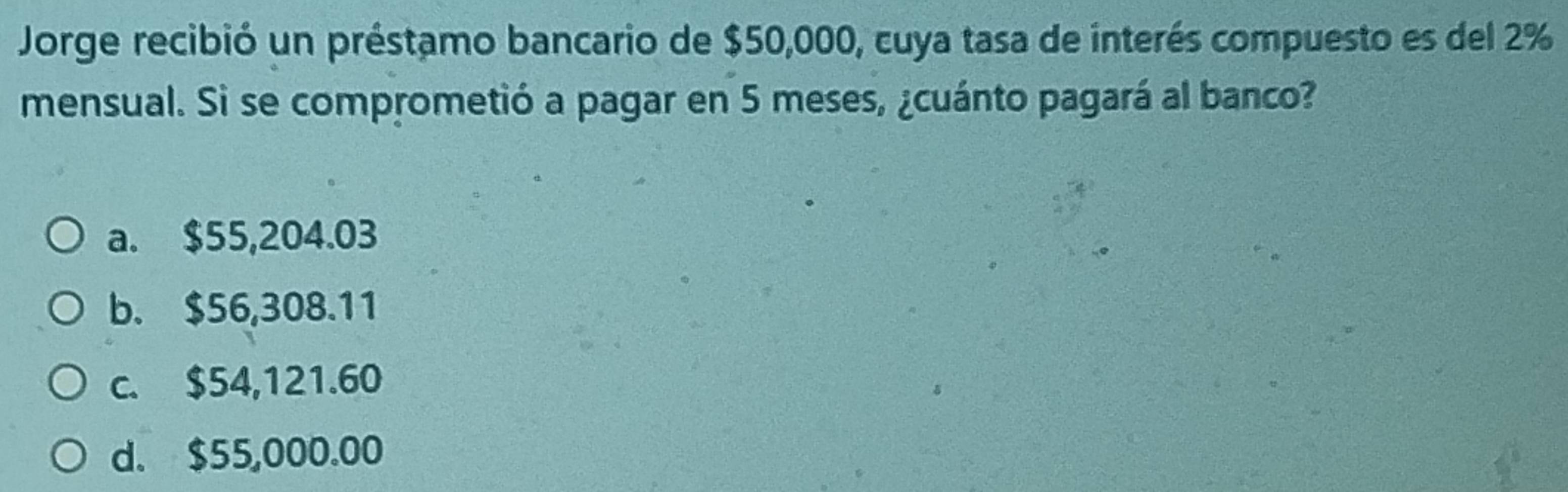 Jorge recibió un préstamo bancario de $50,000, cuya tasa de interés compuesto es del 2%
mensual. Si se comprometió a pagar en 5 meses, ¿cuánto pagará al banco?
a. $55,204.03
b. $56,308.11
c. $54,121.60
d. $55,000.00