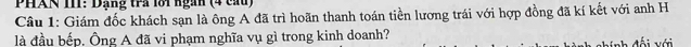 PHAN III: Dạng trả lôi ngàn (4 cau) 
Câu 1: Giám đốc khách sạn là ông A đã trì hoãn thanh toán tiền lương trái với hợp đồng đã kí kết với anh H 
là đầu bếp. Ông A đã vi phạm nghĩa vụ gì trong kinh doanh? 
í nh đối với