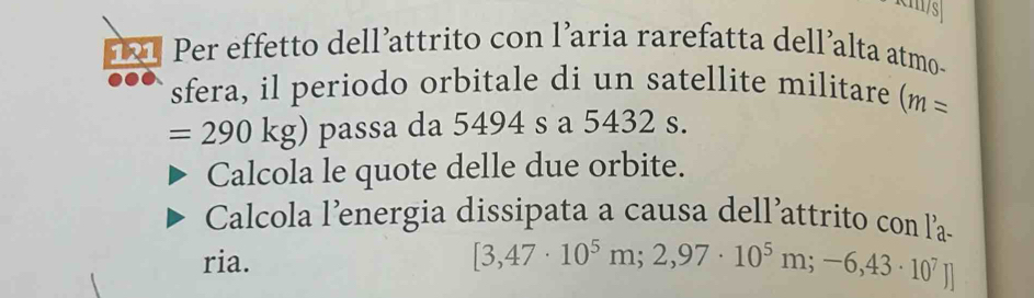 Per effetto dellattrito con l’aria rarefatta dell’alta atmo- 
sfera, il periodo orbitale di un satellite militare (m=
=290kg) passa da 5494 s a 5432 s. 
Calcola le quote delle due orbite. 
Calcola l’energia dissipata a causa dell’attrito con la- 
ria.
[3,47· 10^5m;2,97· 10^5m;-6,43· 10^7]]