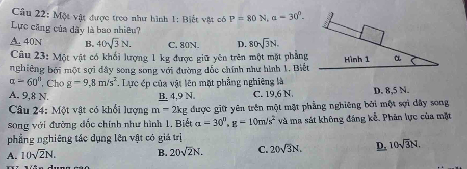 Một vật được treo như hình 1: Biết vật có P=80N, alpha =30^0. 
Lực căng của dây là bao nhiêu?
A. 40N B. 40sqrt(3)N. C. 80N. D. 80sqrt(3)N. 
Câu 23: Một vật có khối lượng 1 kg được giữ yên trên một mặt phẳng Hình 1 α
nghiêng bởi một sợi dây song song với đường dốc chính như hình 1. Biết
alpha =60°. Cho g=9,8m/s^2. Lực ép của vật lên mặt phẳng nghiêng là
A. 9, 8 N. B. 4, 9 N. C. 19, 6 N. D. 8,5 N.
Câu 24: Một vật có khối lượng m=2kg được giữ yên trên một mặt phẳng nghiêng bởi một sợi dây song
song với đường dốc chính như hình 1. Biết alpha =30^0, g=10m/s^2 và ma sát không đáng kể. Phản lực của mặt
phẳng nghiêng tác dụng lên vật có giá trị
A. 10sqrt(2)N.
B. 20sqrt(2)N. C. 20sqrt(3)N. D. 10sqrt(3)N.