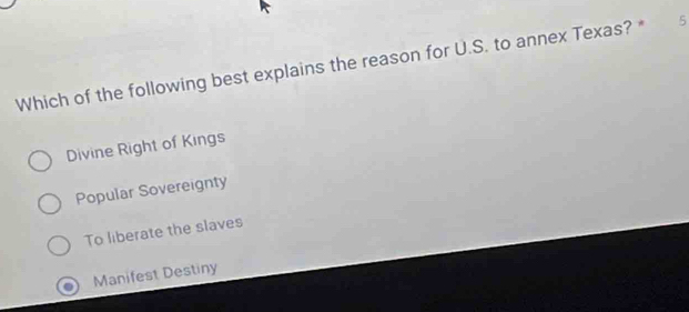 Which of the following best explains the reason for U.S. to annex Texas? * 5
Divine Right of Kings
Popular Sovereignty
To liberate the slaves
Manifest Destiny