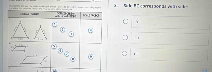 Pa_ 
In questions 1-3, use your understanding of simiar figures to determine the corresconcing angles 3. Side BC corresponds with side: 
and sides, and the scale factor. The figure on the left is the origina. 
CORRESPONDING 
SIMILAR FIGURES ANGLES AND SIDES SCALE FACTOR
EF
E 1
4 
3 
。 8 cm F
FD
2 
“
2 n 7 in
5 
。 1
6
a
L 21n M
DE
6 in 8 9
K N