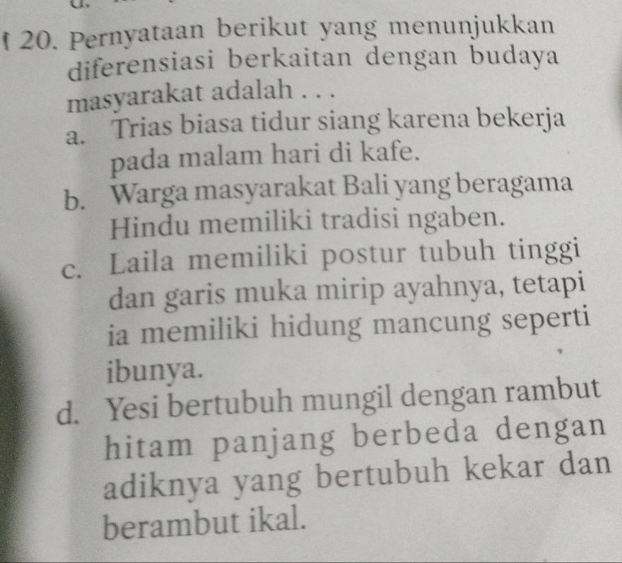 Pernyataan berikut yang menunjukkan
diferensiasi berkaitan dengan budaya
masyarakat adalah . . .
a. Trias biasa tidur siang karena bekerja
pada malam hari di kafe.
b. Warga masyarakat Bali yang beragama
Hindu memiliki tradisi ngaben.
c. Laila memiliki postur tubuh tinggi
dan garis muka mirip ayahnya, tetapi
ia memiliki hidung mancung seperti
ibunya.
d. Yesi bertubuh mungil dengan rambut
hitam panjang berbeda dengan
adiknya yang bertubuh kekar dan
berambut ikal.