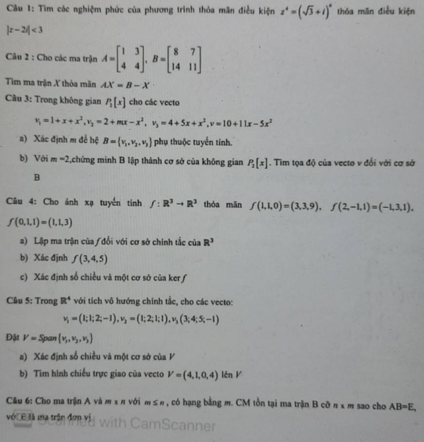 Tìm các nghiệm phức của phương trình thỏa mãn điều kiện z^4=(sqrt(3)+i)^6 thóa mãn điều kiện
|z-2i|<3</tex>
Câu 2 : Cho các ma trận A=beginbmatrix 1&3 4&4endbmatrix ,B=beginbmatrix 8&7 14&11endbmatrix
Tim ma trận X thỏa mãn AX=B-X
Câu 3: Trong không gian P_2[x] cho các vecto
v_1=1+x+x^2,v_2=2+mx-x^2,v_3=4+5x+x^2,v=10+11x-5x^2
a) Xác định m để hệ B= v_1,v_2,v_3 phụ thuộc tuyển tinh.
b) Với m=2 ,chứng minh B lập thành cơ sở của không gian P_2[x]. Tim tọa độ của vecto v đối với cơ sở
B
Câu 4: Cho ảnh xạ tuyến tính f:R^3to R^3 thóa mān f(1,1,0)=(3,3,9),f(2,-1,1)=(-1,3,1),
f(0,1,1)=(1,1,3)
a) Lập ma trận của /đổi với cơ sở chính tắc của R^3
b) Xác định f(3,4,5)
c) Xác định số chiều và một cơ sở của ker ƒ
Câu 5: Trong R^4 với tích vô hướng chính tắc, cho các vecto:
v_1=(1;1;2;-1),v_2=(1;2;1;1),v_3(3;4;5;-1)
Đặt V=S pan  v_1,v_2,v_3
s) Xác định số chiều và một cơ sở của V
b) Tim hình chiếu trực giao của vecto V=(4,1,0,4)lenV
Cầu 6: Cho ma trận A và m x n với m≤ n , có hạng bằng m. CM tồn tại ma trận B cỡ n* m sao cho AB=E,
với B là ma trận đơn vị