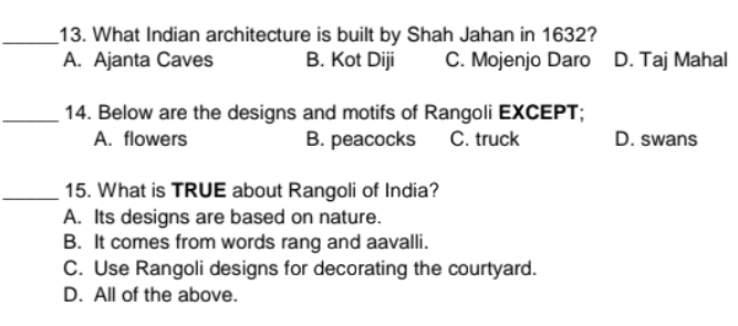 What Indian architecture is built by Shah Jahan in 1632?
A. Ajanta Caves B. Kot Diji C. Mojenjo Daro D. Taj Mahal
_14. Below are the designs and motifs of Rangoli EXCEPT;
A. flowers B. peacocks C. truck D. swans
_15. What is TRUE about Rangoli of India?
A. Its designs are based on nature.
B. It comes from words rang and aavalli.
C. Use Rangoli designs for decorating the courtyard.
D. All of the above.