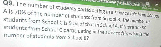 ADALREASONING (Pass a BKSB Test Watch later Share 
Q9. The number of students participating in a science fair from School 
A is 70% of the number of students from School B. The number of 
students from School C is 50% of that in School A. If there are 90
students from School C participating in the science fair, what is the 
number of students from School B?