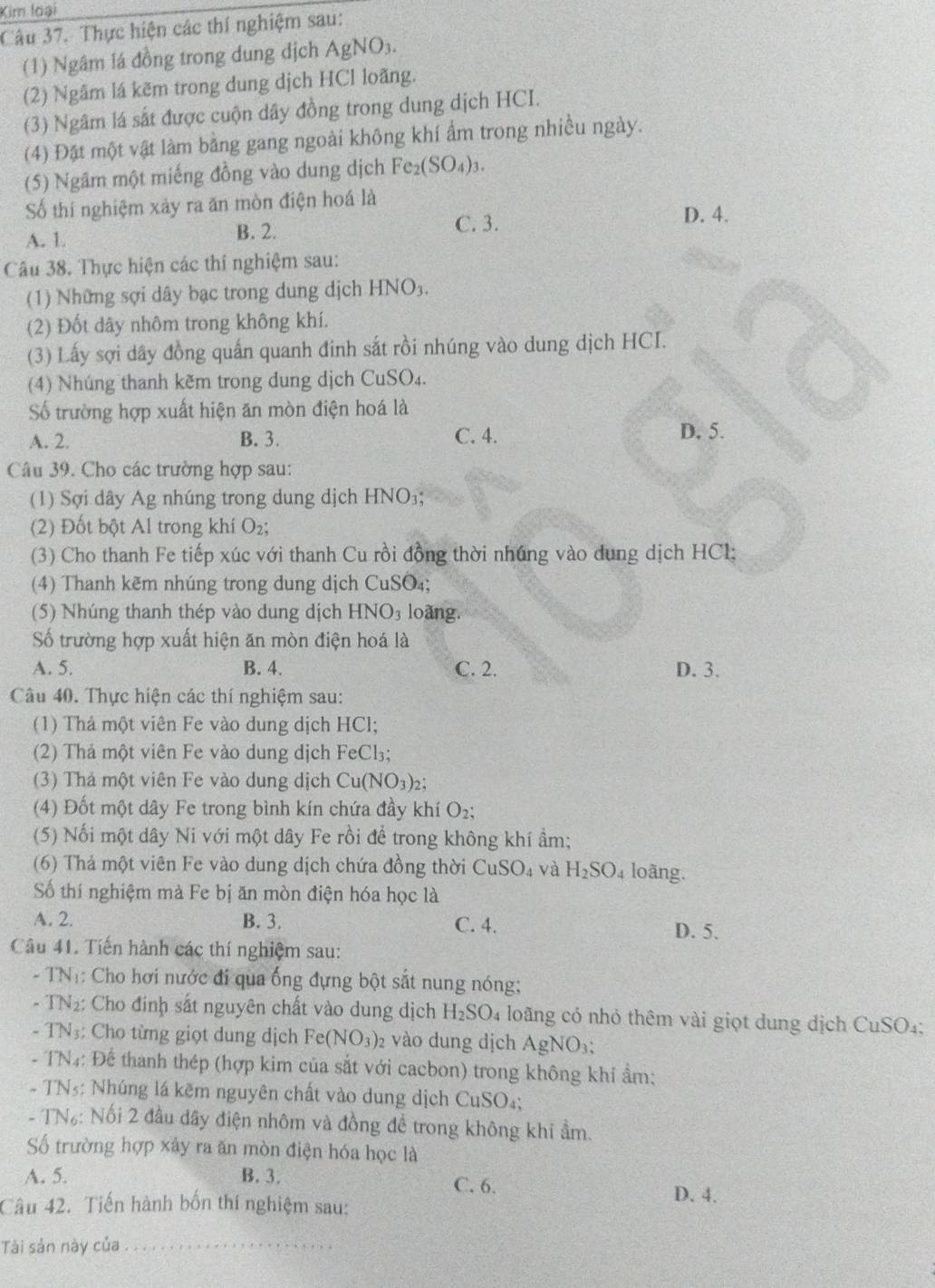 Kim loại
Câu 37. Thực hiện các thí nghiệm sau:
(1) Ngâm lá đồng trong dung dịch AgNO₃.
(2) Ngâm lá kẽm trong dung dịch HCl loãng.
(3) Ngâm lá sắt được cuộn dây đồng trong dung dịch HCI.
(4) Đặt một vật làm bằng gang ngoài không khí ẩm trong nhiều ngày.
(5) Ngâm một miếng đồng vào dung dịch Fe_2(SO_4)_3.
Số thí nghiệm xảy ra ăn mòn điện hoá là
A. 1. B. 2.
C. 3. D. 4.
Câu 38. Thực hiện các thí nghiệm sau:
(1) Những sợi dây bạc trong dung dịch HNO_3.
(2) Đốt dây nhôm trong không khí.
(3) Lấy sợi dây đồng quấn quanh đinh sắt rồi nhúng vào dung dịch HCI.
4) Nhúng thanh kẽm trong dung dịch CuSO_4.
Số trường hợp xuất hiện ăn mòn điện hoá là
A. 2. B. 3. C. 4. D. 5.
Câu 39. Cho các trường hợp sau:
(1) Sợi dây Ag nhúng trong dung dịch HNO₃;
(2) Đốt bột Al trong khí O_2
(3) Cho thanh Fe tiếp xúc với thanh Cu rồi đồng thời nhúng vào dung dịch HCl;
(4) Thanh kẽm nhúng trong dung dịch CuSO₄;
(5) Nhúng thanh thép vào dung dịch HNO_3 loàng.
Số trường hợp xuất hiện ăn mòn điện hoá là
A. 5. B. 4. C. 2. D. 3.
Câu 40. Thực hiện các thí nghiệm sau:
(1) Thả một viên Fe vào dung dịch HCl;
(2) Thả một viên Fe vào dung dịch FeCl₃;
(3) Thá một viên Fe vào dung dịch Cu(NO_3)_2;
(4) Đốt một dây Fe trong bình kín chứa đầy khí O₂;
(5) Nối một dây Ni với một dây Fe rồi để trong không khí ẩm;
(6) Thả một viên Fe vào dung dịch chứa đồng thời CuSO_4 và H_2SO_4 loãng.
Số thí nghiệm mà Fe bị ăn mòn điện hóa học là
A. 2. B. 3. C. 4.
D. 5.
Câu 41. Tiến hành các thí nghiệm sau:
- TNị: Cho hơi nước đi qua ống đựng bột sắt nung nóng;
- TN₂: Cho đinh sắt nguyên chất vào dung dịch H_2SO_4 loãng có nhỏ thêm vài giọt dung dịch CuSO₄:
- TN₃: Cho từng giọt dung dịch Fe(NO_3) 2 vào dung dịch AgNO₃:
- TN4: Để thanh thép (hợp kim của sắt với cacbon) trong không khí ẩm:
- TN5: Nhúng lá kẽm nguyên chất vào dung dịch CuSO₄;
- TN₆: Nối 2 đầu dây điện nhôm và đồng đề trong không khi ẩm.
ố trường hợp xây ra ăn mòn điện hóa học là
A. 5. B. 3. C. 6.
Câu 42. Tiến hành bốn thí nghiệm sau:
D. 4.
Tài sản này của_