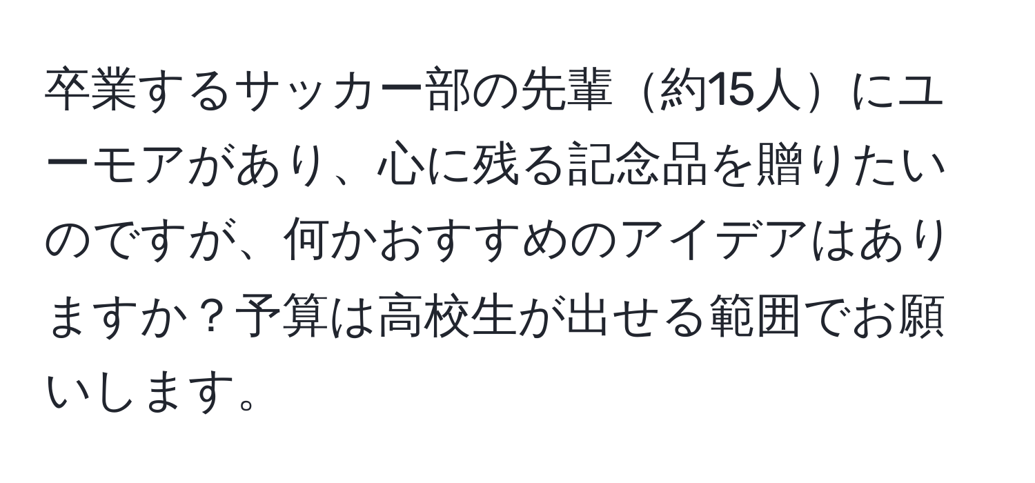 卒業するサッカー部の先輩約15人にユーモアがあり、心に残る記念品を贈りたいのですが、何かおすすめのアイデアはありますか？予算は高校生が出せる範囲でお願いします。