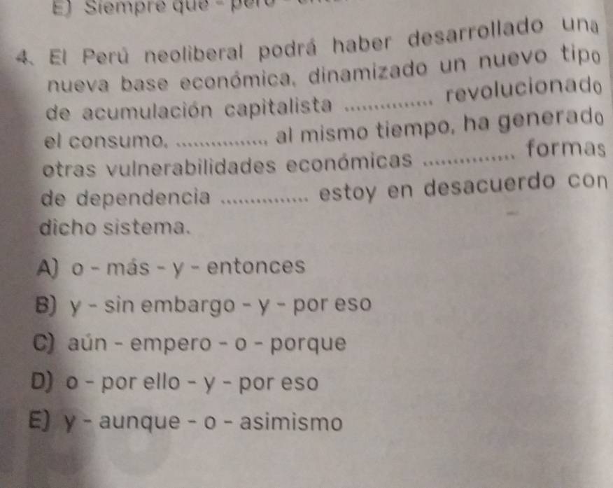 Ej Siempré que - per
4. El Perú neoliberal podrá haber desarrollado una
nueva base económica, dinamizado un nuevo tipo
de acumulación capitalista ................ revolucionad
el consumo._
. al mismo tiempo, ha generad
otras vulnerabilidades económicas ............ formas
de dependencia ............... estoy en desacuerdo con
dicho sistema.
A) o - más - y - entonces
B) γ - sin embargo - y - por eso
C) aún - empero - o - porque
D) o - por ello - y - por eso
E) γ - aunque - o - asimismo