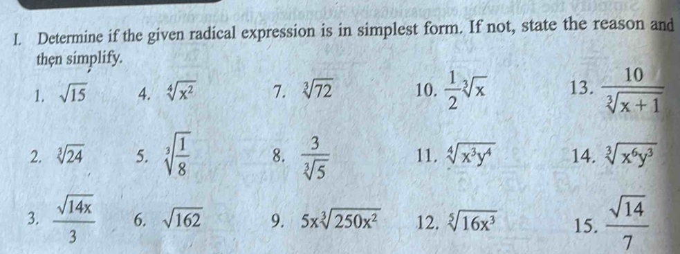 Determine if the given radical expression is in simplest form. If not, state the reason and 
thẹn simplify. 
1. sqrt(15) 4. sqrt[4](x^2) 7. sqrt[3](72) 10.  1/2 sqrt[3](x) 13.  10/sqrt[3](x+1) 
2. sqrt[3](24) 5. sqrt[3](frac 1)8 8.  3/sqrt[3](5)  11. sqrt[4](x^3y^4) 14. sqrt[3](x^6y^3)
3.  sqrt(14x)/3  6. sqrt(162) 9. 5xsqrt[3](250x^2) 12. sqrt[5](16x^3) 15.  sqrt(14)/7 