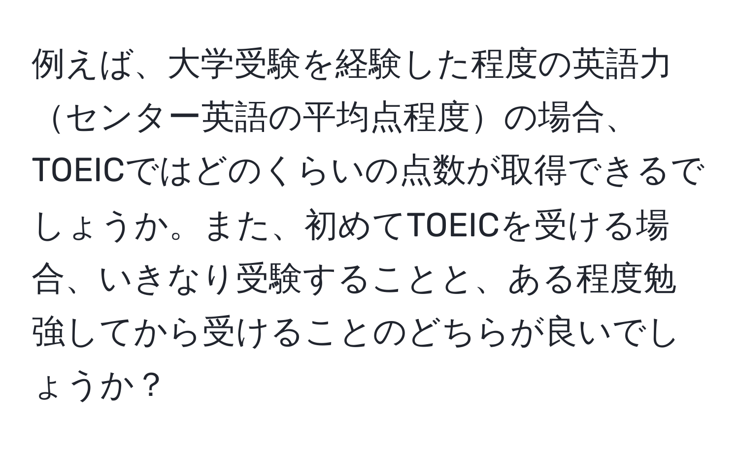 例えば、大学受験を経験した程度の英語力センター英語の平均点程度の場合、TOEICではどのくらいの点数が取得できるでしょうか。また、初めてTOEICを受ける場合、いきなり受験することと、ある程度勉強してから受けることのどちらが良いでしょうか？