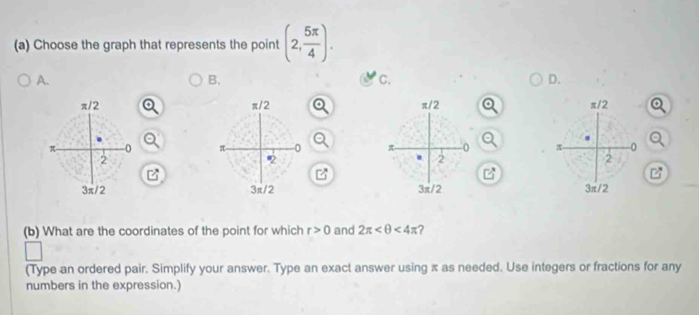 Choose the graph that represents the point (2, 5π /4 ). 
A. 
B. 
C. 
D. 


(b) What are the coordinates of the point for which r>0 and 2π <4π ? 
(Type an ordered pair. Simplify your answer. Type an exact answer using π as needed. Use integers or fractions for any 
numbers in the expression.)