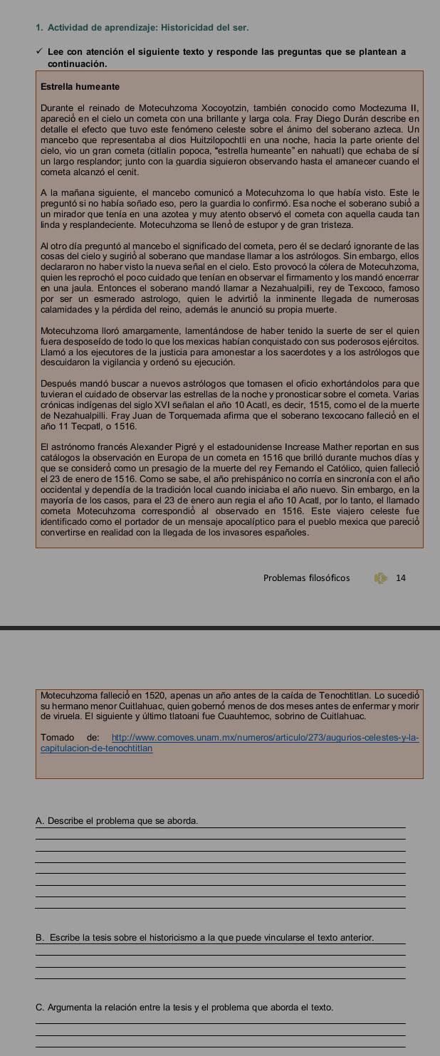 Actividad de aprendizaje: Historicidad del ser.
Lee con atención el siguiente texto y responde las preguntas que se plantean a
continuación.
Estrella humeante
Durante el reinado de Motecuhzoma Xocoyotzin, también conocido como Moctezuma II,
apareció en el cielo un cometa con una brillante y larga cola. Fray Diego Durán describe en
detalle el efecto que tuvo este fenómeno celeste sobre el ánimo del soberano azteca. Un
mancebo que representaba al dios Huitzilopochtli en una noche, hacia la parte oriente del
A la mañana siguiente, el mancebo comunicó a Motecuhzoma lo que había visto. Este le
preguntó si no había soñado eso, pero la guardia lo confirmó. Esa noche el soberano subió a
un mirador que tenía en una azotea y muy atento observó el cometa con aquella cauda tan
linda y resplandeciente. Motecuhzoma se llenóde estupor y de gran tristeza.
Al otro día preguntó al mancebo el significado del cometa, pero él se declaró ignorante de las
cosas del cielo y sugirió al soberano que mandase llamar a los astrólogos. Sin embargo, ellos
declararon no haber visto la nueva señal en el cielo. Esto provocó la cólera de Motecuhzoma,
quien les reprochó el poco cuidado que tenían en observar el firmamento y los mandó encerrar
por ser un esmerado astrologo, quien le advirtió la inminente llegada de numerosas
Motecuhzoma lloró amargamente, lamentándose de haber tenido la suerte de ser el quier
fuera desposeído de todo lo que los mexicas habían conquistado con sus poderosos ejércitos
Llamó a los ejecutores de la justicia para amonestar a los sacerdotes y a los astrólogos que
descuidaron la vigilancia y ordenó su ejecución.
Después mandó buscar a nuevos astrólogos que tomasen el oficio exhortándolos para que
tuvieran el cuidado de observar las estrellas de la noche y pronosticar sobre el cometa. Varias
icrónicas indígenas del siglo XVI señalan el año 10 Acatl, es decir. 1515, como el de la muerte
de Nezahualpilli. Fray Juan de Torquemada afirma que el soberano texcocano falleció en el
año 11 Tecpat, o 1516.
El astrónomo francés Alexander Pigré y el estadounidense Increase Mather reportan en sus
catálogos la observación en Europa de un cometa en 1516 que brilló durante muchos días y
que se consideró como un presagio de la muerte del rey Fernando el Católico, quien falleció
el 23 de enero de 1516. Como se sabe. el año prehispánico no corría en sincronía con el año
occidental y dependía de la tradición local cuando iniciaba el año nuevo. Sin embargo, en la
mayoría de los casos, para el 23 de enero aun regia el año 10 Acatl, por lo tanto, el llamado
cometa Motecuhzoma correspondió al observado en 1516. Este viajero celeste fue
identificado como el portador de un mensaje apocalíptico para el pueblo mexica que pareció
convertirse en realidad con la llegada de los invasores españoles.
Problemas filosóficos 14
su hermano menor Cuitlahuac, quien gobernó menos de dos meses antes de enfermar y morir
de viruela. El siquiente y último tlatoani fue Cuauhtemoc, sobrino de Cuitlahuac.
Tomado de: http://www.comoves.unam.mx/numeros/articulo/273/augurios-celestes-y-la-
capitulacion-de-tenochtitlan
A. Describe el problema que se aborda.
_
_
_
_
_
_
_
B. Escribe la tesis sobre el historicismo a la que puede vincularse el texto anterior.
_
_
_
C. Argumenta la relación entre la tesis y el problema que aborda el texto.
_
_
_