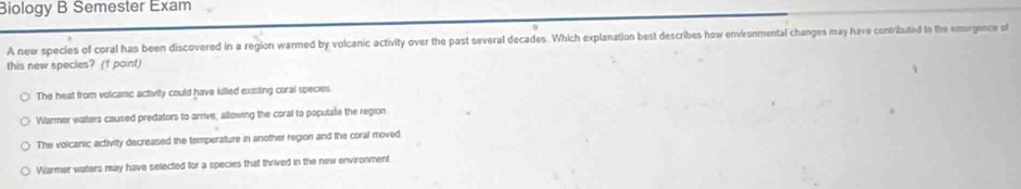 Biology B Semester Exam
A new species of coral has been discovered in a region warmed by volcanic activity over the past several decades. Which explanation best describes how environmental changes may have confributed tn the emorgence of
this new species? (f point)
The heat from volcanic activity could have killed existing coral species
Warmer waters caused predators to arrive, allowing the coral to populate the region
The volcanic activity decreased the temperature in another region and the coral moved
Warmer waters may have selected for a species that thrived in the new environment