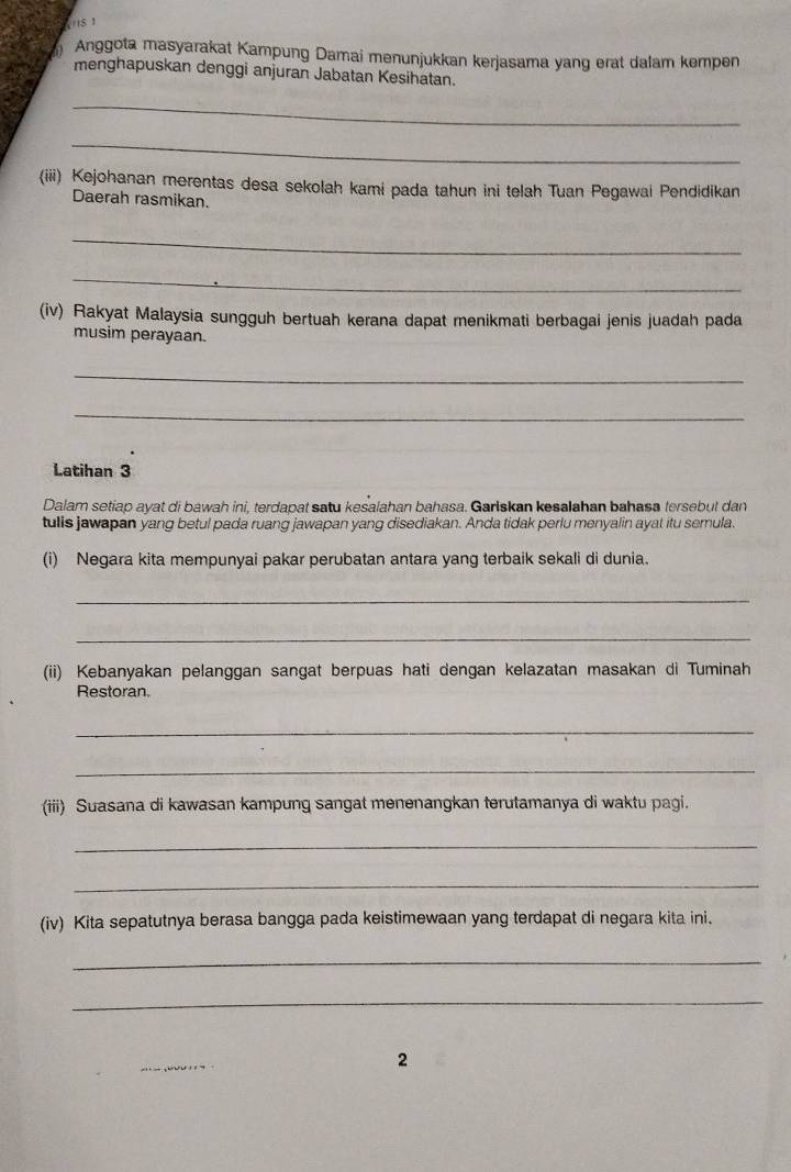 Anggota masyarakat Kampung Damai menunjukkan kerjasama yang erat dalam kempen 
menghapuskan denggi anjuran Jabatan Kesihatan. 
_ 
_ 
(iii) Kejohanan merentas desa sekolah kami pada tahun ini telah Tuan Pegawai Pendidikan 
Daerah rasmikan. 
_ 
_ 
(iv) Rakyat Malaysia sungguh bertuah kerana dapat menikmati berbagai jenis juadah pada 
musim perayaan. 
_ 
_ 
Latihan 3
Dalam setiap ayat di bawah ini, terdapat satu kesalahan bahasa. Garlskan kesalahan bahasa tersebut dan 
tulls jawapan yang betul pada ruang jawapan yang disediakan. Anda tidak perlu menyalin ayat itu semula. 
(i) Negara kita mempunyai pakar perubatan antara yang terbaik sekali di dunia. 
_ 
_ 
(ii) Kebanyakan pelanggan sangat berpuas hati dengan kelazatan masakan di Tuminah 
Restoran. 
_ 
_ 
(iii) Suasana di kawasan kampung sangat menenangkan terutamanya di waktu pagi. 
_ 
_ 
(iv) Kita sepatutnya berasa bangga pada keistimewaan yang terdapat di negara kita ini. 
_ 
_ 
2