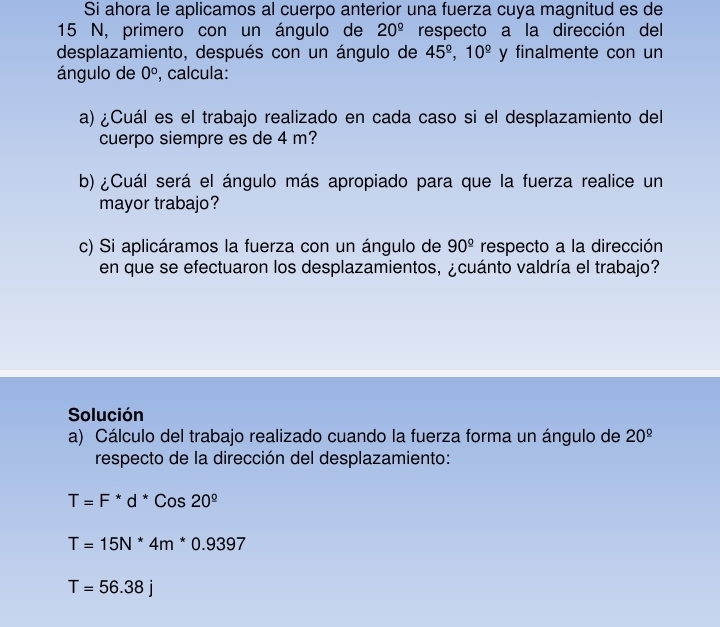 Si ahora le aplicamos al cuerpo anterior una fuerza cuya magnitud es de
15 N, primero con un ángulo de 20^(_ circ) respecto a la dirección del 
desplazamiento, después con un ángulo de 45^(_ circ), 10^(_ circ) y finalmente con un 
ángulo de 0° , calcula: 
a) ¿Cuál es el trabajo realizado en cada caso si el desplazamiento del 
cuerpo siempre es de 4 m? 
b) ¿Cuál será el ángulo más apropiado para que la fuerza realice un 
mayor trabajo? 
c) Si aplicáramos la fuerza con un ángulo de 90^(_ circ) respecto a la dirección 
en que se efectuaron los desplazamientos, ¿cuánto valdría el trabajo? 
Solución 
a) Cálculo del trabajo realizado cuando la fuerza forma un ángulo de 20^(_ circ)
respecto de la dirección del desplazamiento:
T=F^*d^*Cos20^(_ circ)
T=15N^*4m^*0.9397
T=56.38j