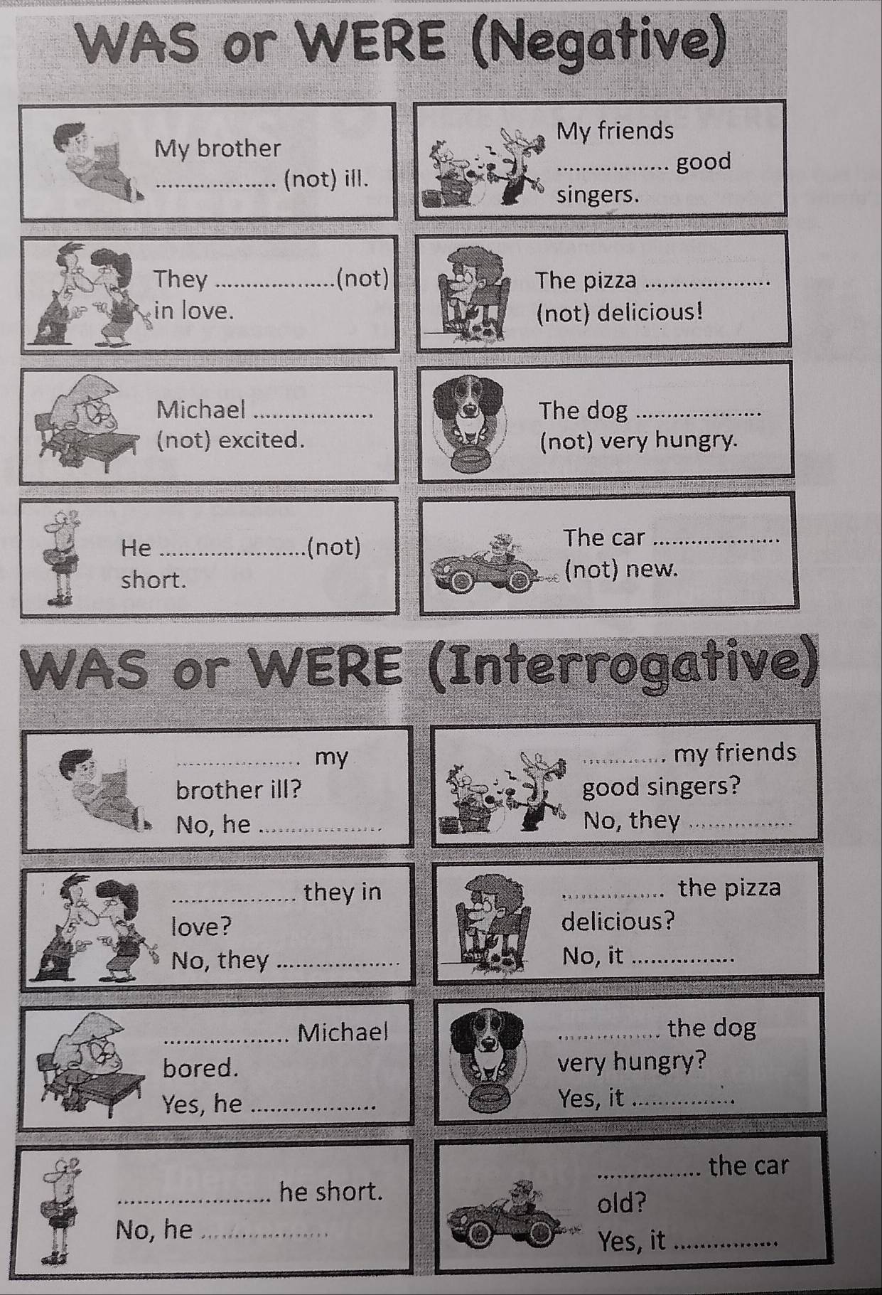 WAS or WERE (Negative) 
My friends 
My brother 
_good 
_(not) ill. 
singers. 
They _.(not) The pizza_ 
in love. (not) delicious! 
Michael _The dog_ 
(not) excited. (not) very hungry. 
He _(not) The car_ 
short. 
(not) new. 
WAS or WERE (Interrogative) 
_my _my friends 
brother ill? good singers? 
No, he _No, they_ 
_they in _the pizza 
love? delicious? 
No, they_ No, it_ 
_Michael _the dog 
bored. very hungry? 
Yes, he_ Yes, it_ 
_the car 
_he short. 
old? 
No, he_ 
Yes, it_