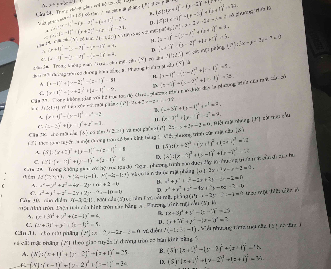 A. x+y+3z-9=0
âu 24. Trong không gian với hhat e tọa độ Độ (P) theo giao (S):(x+1)^2+(y-2)^2+(z+ có phương trình là
B.
Viết ptrình mặt cầu (S) có tâm / và cắt mặt phẳng
A (s):(x+1)^2+(y-2)^2+(z+1)^2=25. D. (S):(x+1)^2+(y-2)^2+(z+1)^2=34.
WN Câu 25. mặt cầu (S) có tâm (S):(x-1)^2+(y+2)^2+(z-1)^2=34. I(-1;2;1) và tiếp xúc với mặt phẳng (x-1)^2+(y+2)^2+(z+1)^2=9. (P):x-2y-2z-2=0
C.
A. (x+1)^2+(y-2)^2+(z-1)^2=3. B. (x+1)^2+(y-2)^2+(z+1)^2=3.
D.
Câu 26. Trong không gian Oxyz , cho mặt cầu (S) có tâm I(1;2;1) và cắt mặt phẳng (P): 2x-y+2z+7=0
C. (x+1)^2+(y-2)^2+(z-1)^2=9.
theo một đường tròn có đường kính bằng 8. Phương trình mặt cầu (S) là (x-1)^2+(y-2)^2+(z-1)^2=5.
A. (x-1)^2+(y-2)^2+(z-1)^2=81.
B. (x-1)^2+(y-2)^2+(z-1)^2=25.
D.
C. (x+1)^2+(y+2)^2+(z+1)^2=9. : toạ độ Oxyz , phương trình nào dưới đây là phương trình của mặt cầu có
Câu 2'
?
tâm I(3;1;0) và tiếp xúc với mặt phẳng ; ( 1 ):2x+2y-z+1=0 (x+3)^2+(y+1)^2+z^2=9.
B.
A. (x+3)^2+(y+1)^2+z^2=3. (x-3)^2+(y-1)^2+z^2=9.
C. (x-3)^2+(y-1)^2+z^2=3.
D.
Câu 28. cho mặt cầu (S) có tâm I(2;1;1) và mặt phẳng ( F ):2x+y+2z+2=0. Biết mặt phẳng (P) cắt mặt cầu
(S) theo giao tuyến là một đường tròn có bán kính bằng 1. Viết phương trình của mặt cầu (S)
A. (S):(x+2)^2+(y+1)^2+(z+1)^2=8 B. (S):(x+2)^2+(y+1)^2+(z+1)^2=10
C. (S):(x-2)^2+(y-1)^2+(z-1)^2=8
D. (S):(x-2)^2+(y-1)^2+(z-1)^2=10
Câu 29
độ Oxyz , phương trình nào dưới đây là phương trình mặt cầu đi qua ba
điểm M(2;3;3),N(2;-1;-1),P(-2;-1;3) và có tâm thuộc mặt phẳng (alpha ):2x+3y-z+2=0.
( A. x^2+y^2+z^2+4x-2y+6z+2=0
B. x^2+y^2+z^2-2x+2y-2z-2=0
C. x^2+y^2+z^2-2x+2y-2z-10=0
D. x^2+y^2+z^2-4x+2y-6z-2=0
Câu 30. cho điểm I(-3;0;1). Mặt cầu(S)có tâm I và cắt mặt phẳng(P): x-2y-2z-1=0 theo một thiết diện là
một hình tròn. Diện tích của hình tròn này bằng π. Phương trình mặt cầu (S) là
A. (x+3)^2+y^2+(z-1)^2=4.
B. (x+3)^2+y^2+(z-1)^2=25.
C. (x+3)^2+y^2+(z-1)^2=5.
D. (x+3)^2+y^2+(z-1)^2=2.
Câu 31. cho mặt phẳng (P): x-2y+2z-2=0 và điểm I(-1;2;-1). Viết phương trình mặt cầu (S) có tâm I
và cắt mặt phẳng (P) theo giao tuyến là đường tròn có bán kính bằng 5.
A. (S):(x+1)^2+(y-2)^2+(z+1)^2=25. B. (S):(x+1)^2+(y-2)^2+(z+1)^2=16.
C. (S):(x-1)^2+(y+2)^2+(z-1)^2=34. D. (S):(x+1)^2+(y-2)^2+(z+1)^2=34.