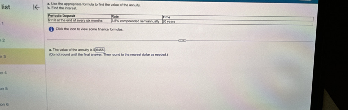 Use the appropriate formula to find the value of the annuity 
list b. Find the interest. 
Periodic Deposit Rate Time
$110 at the end of every six months 3.5% compounded semiannually 20 years
Click the icon to view some finance formulas.
beginarrayr 1 1endarray
a. The value of the annuity is $ 6455
n 3 (Do not round until the final answer. Then round to the nearest dollar as needed.) 
n 4
on 5
ion 6