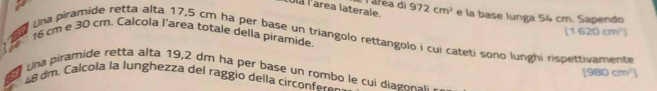 Ulá l'area laterale. Tárea di 972cm^2 e la base lunga 54 cm. Sapendo 
a
(1620cm^2)
16 cm e 30 cm. Calcola l’area totale della piramide. 
Una piramide retta alta 17,5 cm ha per base un triangolo rettangolo í cui cateti sono lunghi rispettivamente 
Una piramide retta alta 19,2 dm ha per base un rombo le cui diag onsi 
a
[980cm^2]
4 8 dm. Calcola la lunghezza del raggio della circonfero