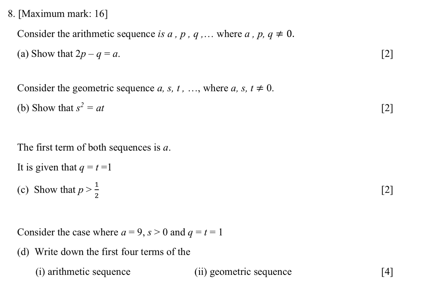 [Maximum mark: 16] 
Consider the arithmetic sequence is a , p , q ,... where a , p q!= 0. 
(a) Show that 2p-q=a. [2] 
Consider the geometric sequence a, s, t , …, where a, s, t!= 0. 
(b) Show that s^2=at [2] 
The first term of both sequences is a. 
It is given that q=t=1
(c) Show that p> 1/2  [2] 
Consider the case where a=9, s>0 and q=t=1
(d) Write down the first four terms of the 
(i) arithmetic sequence (ii) geometric sequence [4]