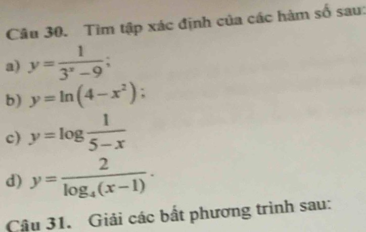 Tìm tập xác định của các hàm số sau: 
a) y= 1/3^x-9 
b) y=ln (4-x^2); 
c) y=log  1/5-x 
d) y=frac 2log _4(x-1). 
Câu 31. Giải các bất phương trình sau: