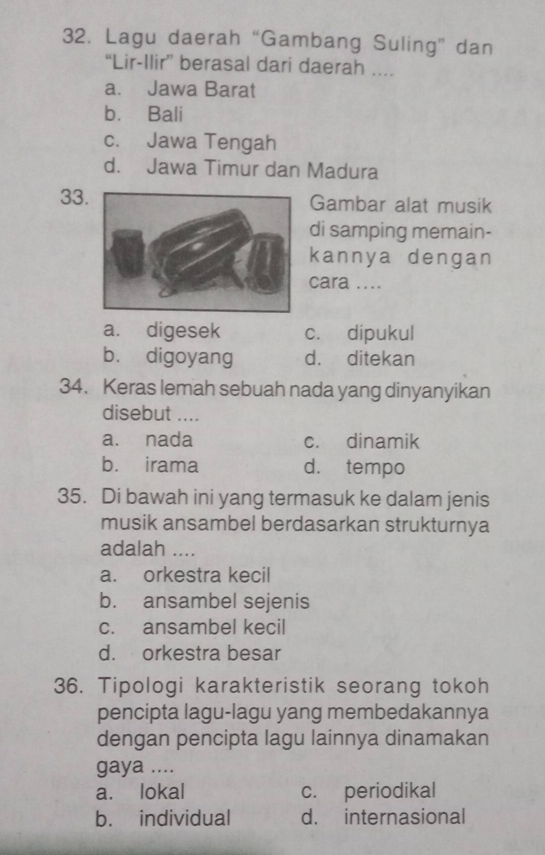 Lagu daerah “Gambang Suling” dan
“Lir-Ilir” berasal dari daerah ....
a. Jawa Barat
b. Bali
c. Jawa Tengah
d. Jawa Timur dan Madura
33Gambar alat musik
di samping memain-
kannya dengan
cara ....
a. digesek c. dipukul
b. digoyang d. ditekan
34. Keras lemah sebuah nada yang dinyanyikan
disebut_
a. nada c. dinamik
b. irama d. tempo
35. Di bawah ini yang termasuk ke dalam jenis
musik ansambel berdasarkan strukturnya
adalah ....
a. orkestra kecil
b. ansambel sejenis
c. ansambel kecil
d. orkestra besar
36. Tipologi karakteristik seorang tokoh
pencipta lagu-lagu yang membedakannya
dengan pencipta lagu lainnya dinamakan
gaya ....
a. lokal c. periodikal
b. individual d. internasional