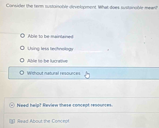 Consider the term sustainable development. What does sustainable mean?
Able to be maintained
Using less technology
Able to be lucrative
Without natural resources
Need help? Review these concept resources.
Read About the Concept