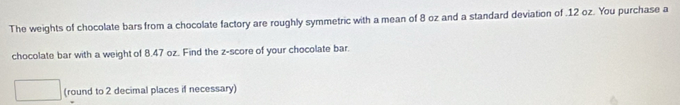 The weights of chocolate bars from a chocolate factory are roughly symmetric with a mean of 8 oz and a standard deviation of . 12 oz. You purchase a 
chocolate bar with a weight of 8.47 oz. Find the z-score of your chocolate bar. 
(round to 2 decimal places if necessary)