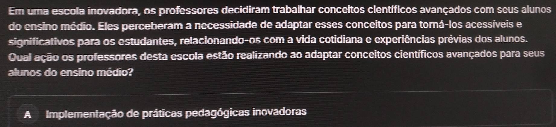 Em uma escola inovadora, os professores decidiram trabalhar conceitos científicos avançados com seus alunos
do ensino médio. Eles perceberam a necessidade de adaptar esses conceitos para torná-los acessíveis e
significativos para os estudantes, relacionando-os com a vida cotidiana e experiências prévias dos alunos.
Qual ação os professores desta escola estão realizando ao adaptar conceitos científicos avançados para seus
alunos do ensino médio?
A Implementação de práticas pedagógicas inovadoras