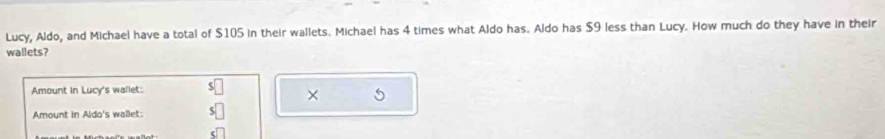 Lucy, Aldo, and Michael have a total of $105 in their wallets. Michael has 4 times what Aldo has. Aldo has $9 less than Lucy. How much do they have in their 
wallets? 
Amount in Lucy's wallet: 
× 
Amount in Aldo's wallet: