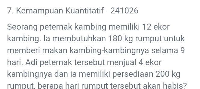 Kemampuan Kuantitatif - 241026
Seorang peternak kambing memiliki 12 ekor 
kambing. Ia membutuhkan 180 kg rumput untuk 
memberi makan kambing-kambingnya selama 9
hari. Adi peternak tersebut menjual 4 ekor 
kambingnya dan ia memiliki persediaan 200 kg
rumput. berapa hari rumput tersebut akan habis?