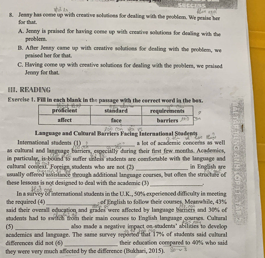 Jenny has come up with creative solutions for dealing with the problem. We praise her
for that.
A. Jenny is praised for having come up with creative solutions for dealing with the
problem.
B. After Jenny came up with creative solutions for dealing with the problem, we
praised her for that.
C. Having come up with creative solutions for dealing with the problem, we praised
Jenny for that.
[II. READING
Exercise 1. Fill in each blank in the passage with the correct word in the box.
Language and Cultural Barriers Facing International Students
International students (1) _a lot of academic concerns as well
as cultural and language barriers, especially during their first few months. Academics,
in particular, is bound to suffer unless students are comfortable with the language and
cultural context. Foreign students who are not (2) _in English are
usually offered assistance through additional language courses, but often the structure of
these lessons is not designed to deal with the academic (3)_
`.
In a survey of international students in the U.K., 50% experienced difficulty in meeting
the required (4) _ of English to follow their courses. Meanwhile, 43%
said their overall education and grades were affected by language barriers and 30% of
students had to switch from their main courses to English language courses. Cultural
(5) _also made a negative impact on students’ abilities to develop
academics and language. The same survey reported that 17% of students said cultural
differences did not (6) _their education compared to 40% who said
they were very much affected by the difference (Bukhari, 2015).