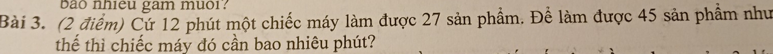 bao nhieu gam muor? 
Bài 3. (2 điểm) Cứ 12 phút một chiếc máy làm được 27 sản phẩm. Để làm được 45 sản phẩm như 
thế thì chiếc máy đó cần bao nhiêu phút?